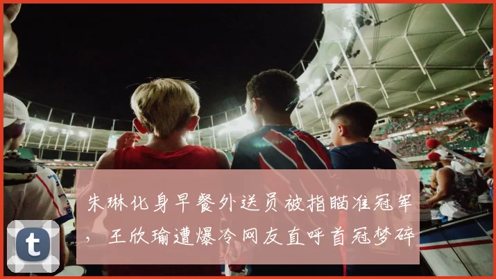 朱琳化身早餐外送员被指瞄准冠军，王欣瑜遭爆冷网友直呼首冠梦碎