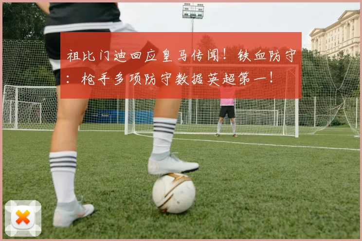 祖比门迪回应皇马传闻！铁血防守：枪手多项防守数据英超第一！