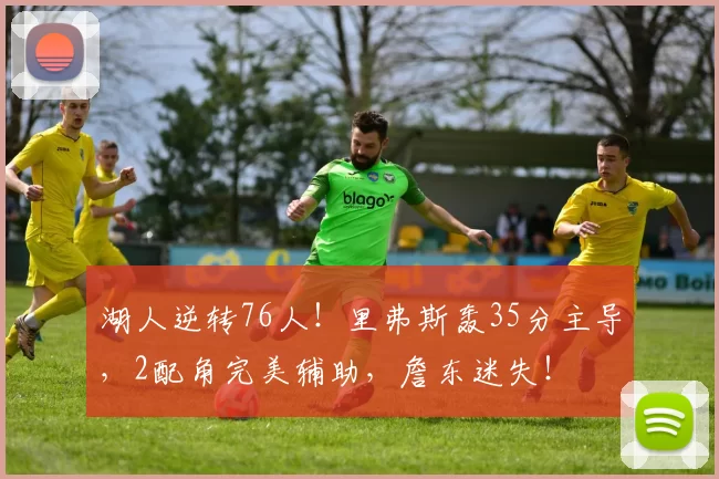 湖人逆转76人！里弗斯轰35分主导，2配角完美辅助，詹东迷失！